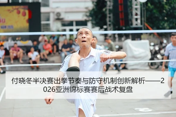 付晓冬半决赛出拳节奏与防守机制创新解析——2026亚洲锦标赛赛后战术复盘